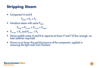 Stripping Steam

• Component A and B
             Ptotal = PA + PB
• Introduce steam with same Ptotal
         Ptotal = PA new + PB new + Psteam
• PA new < PA and PB new < PB
• Hence enable comp A and B to vaporise at lower P and T (if low enough, no
  heat addition required)
• Known as to lower the partial pressure of the component, applied in
  removing the light ends from fractions
 