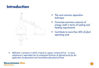 Introduction
                   B

                                                    • The most common separation
                                                      technique

                              C                     • Consumes enormous amounts of
                                                      energy, both in terms of cooling and
               A
                                                      heating requirements
                                                    • Contribute to more than 50% of plant
                                                      operating costs
                               D




                       E




 •   Definition: a process in which a liquid or vapour mixture of two or more
     substances is separated into its component fractions of desired purity,by the
     application (evaporation) and removal(condensation) of heat.
 