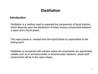 1
Distillation
Introduction
Distillation is a method used to separate the components of liquid solution,
which depends upon the distribution of these various components between
a vapor and a liquid phase.
The vapor phase is created from the liquid phase by vaporization at the
boiling point.
Distillation is concerned with solution where all components are appreciably
volatile such as in ammonia-water or ethanol-water solutions, where both
components will be in the vapor phase.
 