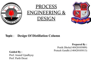 PROCESS
ENGINEERING &
DESIGN
Prepared By :
Pratik Dhola(140420105009)
Prateek Gandhi (140420105013)
Topic : Design Of Distillation Column
Guided By :
Prof. Anand Upadhyay
Prof. Parth Desai
 