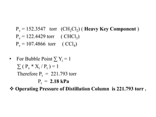 Pv = 152.3547 torr (CH2Cl2) ( Heavy Key Component )
Pv = 122.4429 torr ( CHCl3)
Pv = 107.4866 torr ( CCl4)
• For Bubble Point ∑ Yi = 1
∑ ( Pv * Xi / Pt ) = 1
Therefore Pt = 221.793 torr
Pt = 2.18 kPa
 Operating Pressure of Distillation Column is 221.793 torr .
 