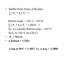 • Bubble Point Temp. of Residue
∑ ( Pv * Xi)/ Pt = 1
Bottom temp. = 182o C = 455 K
∑ ( Pv * Xi)/ Pt = 1.0034 ~ 1
So, we consider Bottom temp. = 182o C
Now, At 182o C for CH3Cl
• Pv = 301.32
• α bottom = 1.3251
α top at 50oC = 1.4557 So, α avg. = 1.3888
 