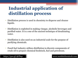 Industrial application of
distillation process
• Distillation process is used in chemistry to disperse and cleanse 
liquids.
• Distillation is exploited in making vinegar, alcoholic beverages and 
purified water. It is a one of the ancient technique of desalinating 
water.
• Distillation is also used on an industrial scale for the purpose of 
purifying chemicals.
• Fossil fuel industry utilizes distillation to discrete components of 
crude oil to prepare chemical feedstock, fuel and petroleum.
www.worldofchemicals.comwww.worldofchemicals.comhttps://goo.gl/4kTbqrhttps://goo.gl/4kTbqr
 