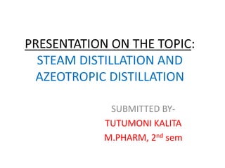 PRESENTATION ON THE TOPIC:
STEAM DISTILLATION AND
AZEOTROPIC DISTILLATION
SUBMITTED BY-
TUTUMONI KALITA
M.PHARM, 2nd sem
 