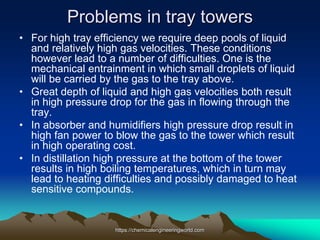Problems in tray towers
• For high tray efficiency we require deep pools of liquid
and relatively high gas velocities. These conditions
however lead to a number of difficulties. One is the
mechanical entrainment in which small droplets of liquid
will be carried by the gas to the tray above.
• Great depth of liquid and high gas velocities both result
in high pressure drop for the gas in flowing through the
tray.
• In absorber and humidifiers high pressure drop result in
high fan power to blow the gas to the tower which result
in high operating cost.
• In distillation high pressure at the bottom of the tower
results in high boiling temperatures, which in turn may
lead to heating difficulties and possibly damaged to heat
sensitive compounds.
https://chemicalengineeringworld.com
 
