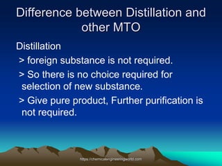 Difference between Distillation and
other MTO
Distillation
> foreign substance is not required.
> So there is no choice required for
selection of new substance.
> Give pure product, Further purification is
not required.
https://chemicalengineeringworld.com
 