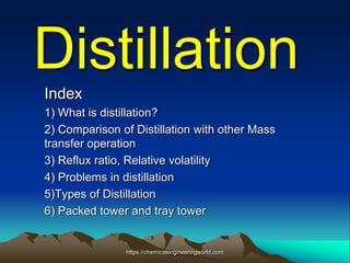 Distillation
Index
1) What is distillation?
2) Comparison of Distillation with other Mass
transfer operation
3) Reflux ratio, Relative volatility
4) Problems in distillation
5)Types of Distillation
6) Packed tower and tray tower
https://chemicalengineeringworld.com
 