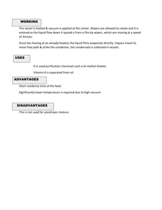 WORKING
The vessel is heated & vacuum is applied at the center. Wipers are allowed to rotate and it is
entered as the liquid flow down it spread o from a film by wipers, which are moving at a speed
of 3m/sec.
Since the moving at an already heated, the liquid films evaporate directly. Vapour travel its
mean free path & strike the condenser, the condensate is collected in vessels.
It is used purification chemicals such a di-methyl thalate.
Vitamin A is separated from oil.
ADVANTAGES
Short residence time of the feed.
Significantly lower temperature is required due to high vacuum.
DISADVANTAGES
This is not used for azeotropic mixture.
USES
 