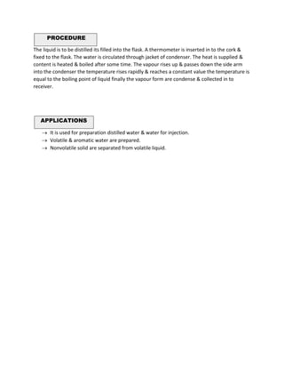 PROCEDURE
The liquid is to be distilled its filled into the flask. A thermometer is inserted in to the cork &
fixed to the flask. The water is circulated through jacket of condenser. The heat is supplied &
content is heated & boiled after some time. The vapour rises up & passes down the side arm
into the condenser the temperature rises rapidly & reaches a constant value the temperature is
equal to the boiling point of liquid finally the vapour form are condense & collected in to
receiver.
APPLICATIONS
→ It is used for preparation distilled water & water for injection.
→ Volatile & aromatic water are prepared.
→ Nonvolatile solid are separated from volatile liquid.
 