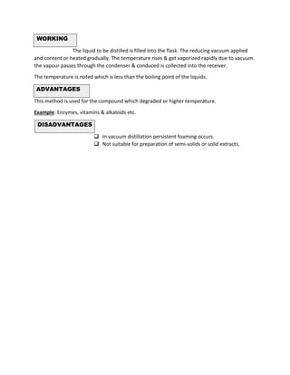 WORKING
The liquid to be distilled is filled into the flask. The reducing vacuum applied
and content or heated gradually. The temperature rises & get vaporized rapidly due to vacuum.
the vapour passes through the condenser & conduced is collected into the receiver.
The temperature is noted which is less than the boiling point of the liquids.
ADVANTAGES
This method is used for the compound which degraded or higher temperature.
Example: Enzymes, vitamins & alkaloids etc.
DISADVANTAGES
❑ In vacuum distillation persistent foaming occurs.
❑ Not suitable for preparation of semi-solids or solid extracts.
 