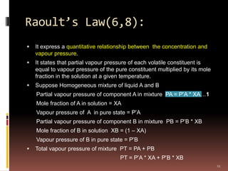 Raoult’s Law(6,8):
 It express a quantitative relationship between the concentration and
vapour pressure.
 It states that partial vapour pressure of each volatile constituent is
equal to vapour pressure of the pure constituent multiplied by its mole
fraction in the solution at a given temperature.
 Suppose Homogeneous mixture of liquid A and B
Partial vapour pressure of component A in mixture PA = P ̊A * XA…1
Mole fraction of A in solution = XA
Vapour pressure of A in pure state = P ̊A
Partial vapour pressure of component B in mixture PB = P ̊B * XB
Mole fraction of B in solution XB = (1 – XA)
Vapour pressure of B in pure state = P ̊B
 Total vapour pressure of mixture PT = PA + PB
PT = P ̊A * XA + P ̊B * XB
11
 