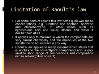 Limitation of Raoult’s law
 For some pairs of liquids this law holds quite well for all
concentrations, e.g.. Pentane and heptane, benzene
and chlorobenzene. In other cases such as
hydrochloric acid and water, alcohol and water it
doesn’t hold at all.
 It applies only to mixtures in which the components are
very similar chemically and the molecules of the two
substance do not interact in any way.
 Raoult’s law applies to many systems which states that
is applies to the solvent(pure component) and is only
valid to short range of compositions and composition
rich in solvent(dilute solvent).
14
 