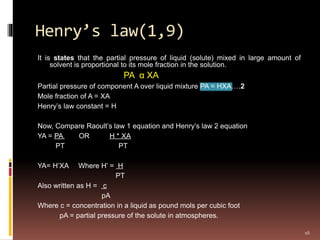 Henry’s law(1,9)
It is states that the partial pressure of liquid (solute) mixed in large amount of
solvent is proportional to its mole fraction in the solution.
PA α XA
Partial pressure of component A over liquid mixture PA = HXA….2
Mole fraction of A = XA
Henry’s law constant = H
Now, Compare Raoult’s law 1 equation and Henry’s law 2 equation
YA = PA OR H * XA
PT PT
YA= H’XA Where H’ = H
PT
Also written as H = c
pA
Where c = concentration in a liquid as pound mols per cubic foot
pA = partial pressure of the solute in atmospheres.
16
 