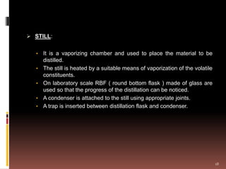  STILL:
• It is a vaporizing chamber and used to place the material to be
distilled.
• The still is heated by a suitable means of vaporization of the volatile
constituents.
• On laboratory scale RBF ( round bottom flask ) made of glass are
used so that the progress of the distillation can be noticed.
• A condenser is attached to the still using appropriate joints.
• A trap is inserted between distillation flask and condenser.
18
 