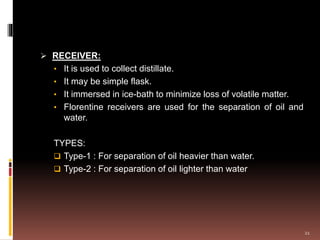  RECEIVER:
• It is used to collect distillate.
• It may be simple flask.
• It immersed in ice-bath to minimize loss of volatile matter.
• Florentine receivers are used for the separation of oil and
water.
TYPES:
 Type-1 : For separation of oil heavier than water.
 Type-2 : For separation of oil lighter than water
21
 