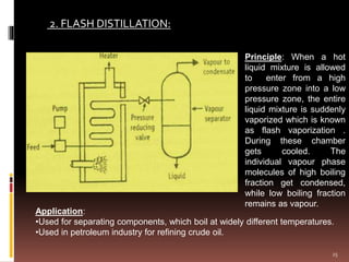 2. FLASH DISTILLATION:
Principle: When a hot
liquid mixture is allowed
to enter from a high
pressure zone into a low
pressure zone, the entire
liquid mixture is suddenly
vaporized which is known
as flash vaporization .
During these chamber
gets cooled. The
individual vapour phase
molecules of high boiling
fraction get condensed,
while low boiling fraction
remains as vapour.
Application:
•Used for separating components, which boil at widely different temperatures.
•Used in petroleum industry for refining crude oil.
25
 