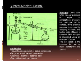 3.VACCUME DISTILLATION:
Principle: Liquid boils
when vapour pressure
is equal to
atmospheric pressure,
i.e., pressure on its
surface. If the external
pressure is reduced by
applying vacuum, the
boiling point of liquid is
lowered. This principle
is illustrated using an
example of water.
The net result is the
increase in rate of
mass transferred into
vapourApplication:
•Preventing degradation of active constituents
•Enzymes – malt extract, pancreatin
•Vitamins – thiamine, ascorbic acid
•Glycosides – anthraquinones 26
 