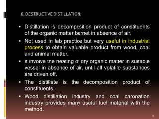  Distillation is decomposition product of constituents
of the organic matter burnet in absence of air.
 Not used in lab practice but very useful in industrial
process to obtain valuable product from wood, coal
and animal matter.
 It involve the heating of dry organic matter in suitable
vessel in absence of air, until all volatile substances
are driven off.
 The distillate is the decomposition product of
constituents.
 Wood distillation industry and coal caronation
industry provides many useful fuel material with the
method.
6. DESTRUCTIVE DISTILLATION:
29
 