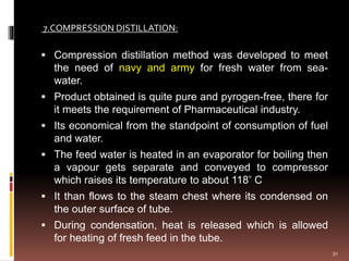  Compression distillation method was developed to meet
the need of navy and army for fresh water from sea-
water.
 Product obtained is quite pure and pyrogen-free, there for
it meets the requirement of Pharmaceutical industry.
 Its economical from the standpoint of consumption of fuel
and water.
 The feed water is heated in an evaporator for boiling then
a vapour gets separate and conveyed to compressor
which raises its temperature to about 118 ̊ C
 It than flows to the steam chest where its condensed on
the outer surface of tube.
 During condensation, heat is released which is allowed
for heating of fresh feed in the tube.
7.COMPRESSION DISTILLATION:
30
 