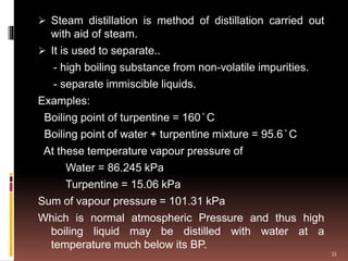  Steam distillation is method of distillation carried out
with aid of steam.
 It is used to separate..
- high boiling substance from non-volatile impurities.
- separate immiscible liquids.
Examples:
Boiling point of turpentine = 160 ̊ C
Boiling point of water + turpentine mixture = 95.6 ̊ C
At these temperature vapour pressure of
Water = 86.245 kPa
Turpentine = 15.06 kPa
Sum of vapour pressure = 101.31 kPa
Which is normal atmospheric Pressure and thus high
boiling liquid may be distilled with water at a
temperature much below its BP.
33
 
