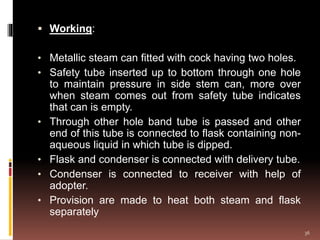  Working:
• Metallic steam can fitted with cock having two holes.
• Safety tube inserted up to bottom through one hole
to maintain pressure in side stem can, more over
when steam comes out from safety tube indicates
that can is empty.
• Through other hole band tube is passed and other
end of this tube is connected to flask containing non-
aqueous liquid in which tube is dipped.
• Flask and condenser is connected with delivery tube.
• Condenser is connected to receiver with help of
adopter.
• Provision are made to heat both steam and flask
separately
36
 