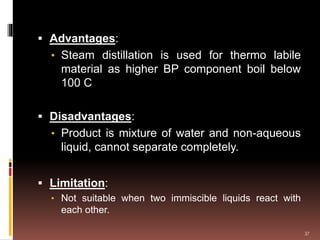  Advantages:
• Steam distillation is used for thermo labile
material as higher BP component boil below
100 C
 Disadvantages:
• Product is mixture of water and non-aqueous
liquid, cannot separate completely.
 Limitation:
• Not suitable when two immiscible liquids react with
each other.
37
 