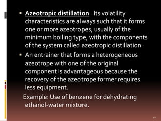  Azeotropic distillation: Its volatility
characteristics are always such that it forms
one or more azeotropes, usually of the
minimum boiling type, with the components
of the system called azeotropic distillation.
 An entrainer that forms a heterogeneous
azeotrope with one of the original
component is advantageous because the
recovery of the azeotrope former requires
less equipment.
Example: Use of benzene for dehydrating
ethanol-water mixture.
40
 
