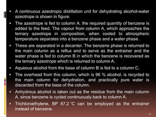  A continuous azeotropic distillation unit for dehydrating alcohol-water
azeotrope is shown in figure.
 The azeotrope is fed to column A. the required quantity of benzene is
added to the feed. The vapour from column A, which approaches the
ternary azeotrope in composition, when cooled to atmospheric
temperature separates into a benzene phase and a water phase .
 These are separated in a decanter. The benzene phase is returned to
the main column as a reflux and to serve as the entrainer and the
water phase is fed to column B in which the benzene is recovered as
the ternary azeotrope which is returned to column A.
 Aqueous alcohol from the base of column B is fed to a column C.
 The overhead from this column, which is 96 % alcohol, is recycled to
the main column for dehydration, and practically pure water is
discarded from the base of the column.
 Anhydrous alcohol is taken out as the residue from the main column
A. since benzene is cycled continuously back to column A.
 Trichloroethylene, BP 87.2 ̊C can be employed as the entrainer
instead of benzene.
41
 