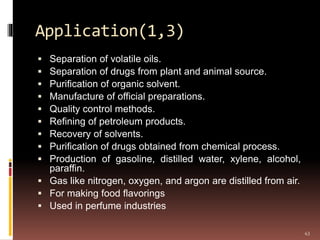 Application(1,3)
 Separation of volatile oils.
 Separation of drugs from plant and animal source.
 Purification of organic solvent.
 Manufacture of official preparations.
 Quality control methods.
 Refining of petroleum products.
 Recovery of solvents.
 Purification of drugs obtained from chemical process.
 Production of gasoline, distilled water, xylene, alcohol,
paraffin.
 Gas like nitrogen, oxygen, and argon are distilled from air.
 For making food flavorings
 Used in perfume industries
43
 