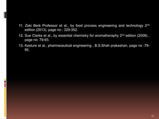 11. Zeki Berk Professor et al., by food process engineering and technology 2nd
edition (2013), page no : 329-352.
12. Sue Clarke et al., by essential chemistry for aromatheraphy 2nd edition (2008) ,
page no: 79-93.
13. Kasture et al., pharmaceutical engineering , B.S.Shah prakashan, page no :79-
95.
45
 