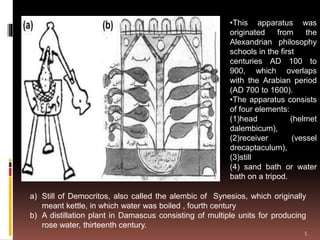 a) Still of Democritos, also called the alembic of Synesios, which originally
meant kettle, in which water was boiled , fourth century
b) A distillation plant in Damascus consisting of multiple units for producing
rose water, thirteenth century.
•This apparatus was
originated from the
Alexandrian philosophy
schools in the first
centuries AD 100 to
900, which overlaps
with the Arabian period
(AD 700 to 1600).
•The apparatus consists
of four elements:
(1)head (helmet
dalembicum),
(2)receiver (vessel
drecaptaculum),
(3)still
(4) sand bath or water
bath on a tripod.
5
 