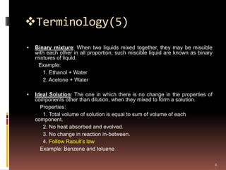 Terminology(5)
 Binary mixture: When two liquids mixed together, they may be miscible
with each other in all proportion, such miscible liquid are known as binary
mixtures of liquid.
Example:
1. Ethanol + Water
2. Acetone + Water
 Ideal Solution: The one in which there is no change in the properties of
components other than dilution, when they mixed to form a solution.
Properties:
1. Total volume of solution is equal to sum of volume of each
component.
2. No heat absorbed and evolved.
3. No change in reaction in-between.
4. Follow Raoult’s law
Example: Benzene and toluene
6
 