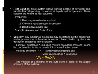  Real Solution: Most system shows varying degree of deviation from
raoult’s law, depending on nature of liquids and temperature. These
solution are known as real solutions.
Properties:
1. Heat may absorbed or evolved
2. Chemical reaction occur in-between
3. Don’t follow raoult’s law
Example: Acetone and Chloroform
 Volatility: any substance in solution may be defined as the equilibrium
partial pressure of substance in vapour phase divided by the mole
fraction of substance in the solution.
Example: substance A in a liquid mixture has partial pressure PA and
its concentration in the mixture is XA on mole fraction scale.
Volatility of compo. A = Partial vapour pressure of A
Mole fraction XA of A in solution
VA = PA/XA
The volatility of a material in the pure state is equal to the vapour
pressure of the material.
7
 