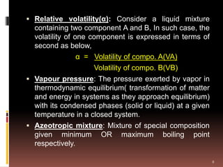  Relative volatility(α): Consider a liquid mixture
containing two component A and B, In such case, the
volatility of one component is expressed in terms of
second as below,
α = Volatility of compo. A(VA)
Volatility of compo. B(VB)
 Vapour pressure: The pressure exerted by vapor in
thermodynamic equilibrium( transformation of matter
and energy in systems as they approach equilibrium)
with its condensed phases (solid or liquid) at a given
temperature in a closed system.
 Azeotropic mixture: Mixture of special composition
given minimum OR maximum boiling point
respectively.
8
 
