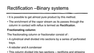 Rectification –Binary systems
• It is possible to get almost pure product by this method.
• The enrichment of the vapor stream as its passes through the
column in contact with reflux is termed as Rectification.
Fractionating column:
The fractionating column or fractionator consist of :
• A cylindrical shell divided into sections by a series of perforated
trays.
• A reboiler and A condenser
• This column divided into two sections – rectifying and stripping
 