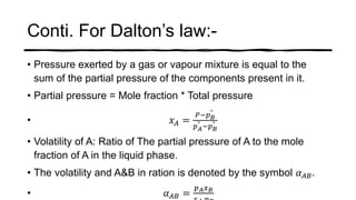 Conti. For Dalton’s law:-
• Pressure exerted by a gas or vapour mixture is equal to the
sum of the partial pressure of the components present in it.
• Partial pressure = Mole fraction * Total pressure
• 𝑥 𝐴 =
𝑃−𝑝 𝐵
°
𝑝 𝐴
° −𝑝 𝐵
°
• Volatility of A: Ratio of The partial pressure of A to the mole
fraction of A in the liquid phase.
• The volatility and A&B in ration is denoted by the symbol 𝛼 𝐴𝐵.
• 𝛼 𝐴𝐵 =
𝑝 𝐴 𝑥 𝐵
 