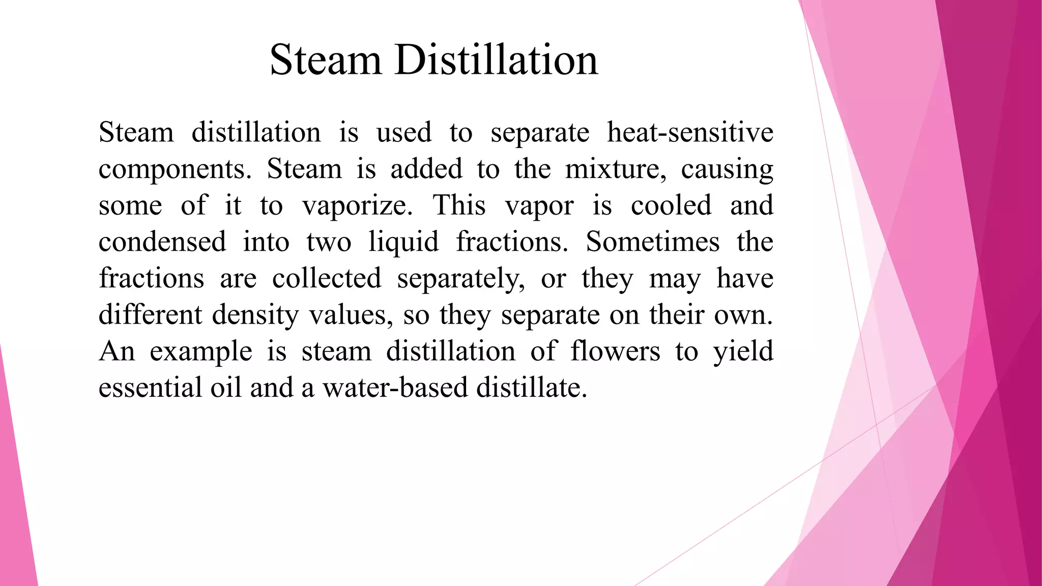 Steam Distillation
Steam distillation is used to separate heat-sensitive
components. Steam is added to the mixture, causing
some of it to vaporize. This vapor is cooled and
condensed into two liquid fractions. Sometimes the
fractions are collected separately, or they may have
different density values, so they separate on their own.
An example is steam distillation of flowers to yield
essential oil and a water-based distillate.
 