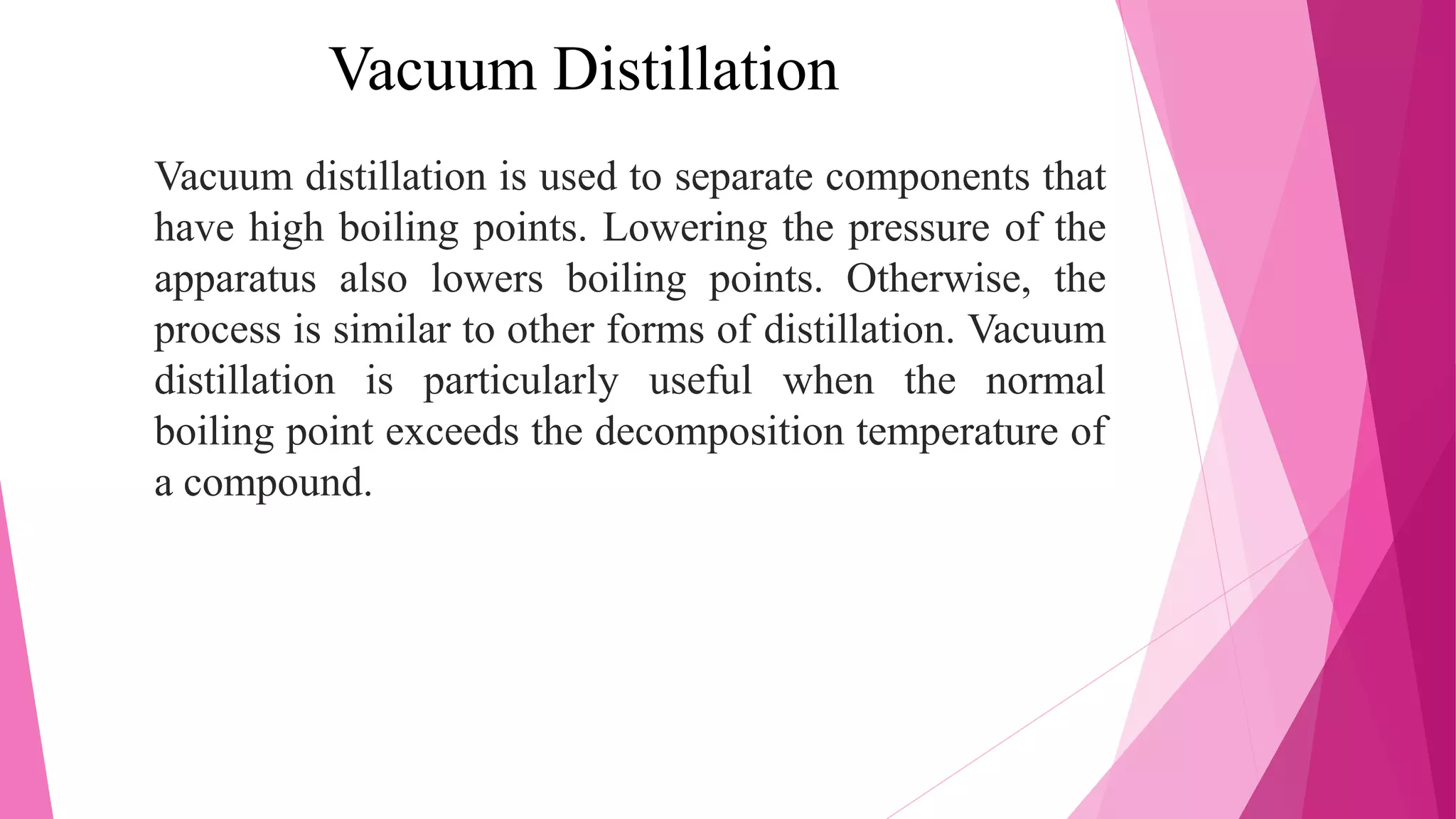 Vacuum Distillation
Vacuum distillation is used to separate components that
have high boiling points. Lowering the pressure of the
apparatus also lowers boiling points. Otherwise, the
process is similar to other forms of distillation. Vacuum
distillation is particularly useful when the normal
boiling point exceeds the decomposition temperature of
a compound.
 