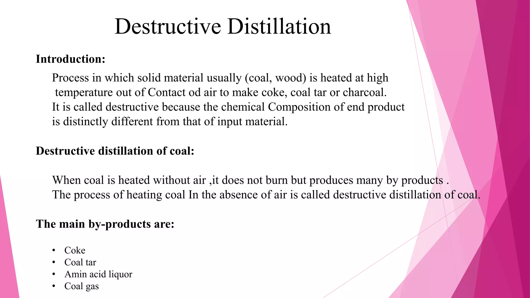 Destructive Distillation
Introduction:
Process in which solid material usually (coal, wood) is heated at high
temperature out of Contact od air to make coke, coal tar or charcoal.
It is called destructive because the chemical Composition of end product
is distinctly different from that of input material.
Destructive distillation of coal:
When coal is heated without air ,it does not burn but produces many by products .
The process of heating coal In the absence of air is called destructive distillation of coal.
The main by-products are:
• Coke
• Coal tar
• Amin acid liquor
• Coal gas
 