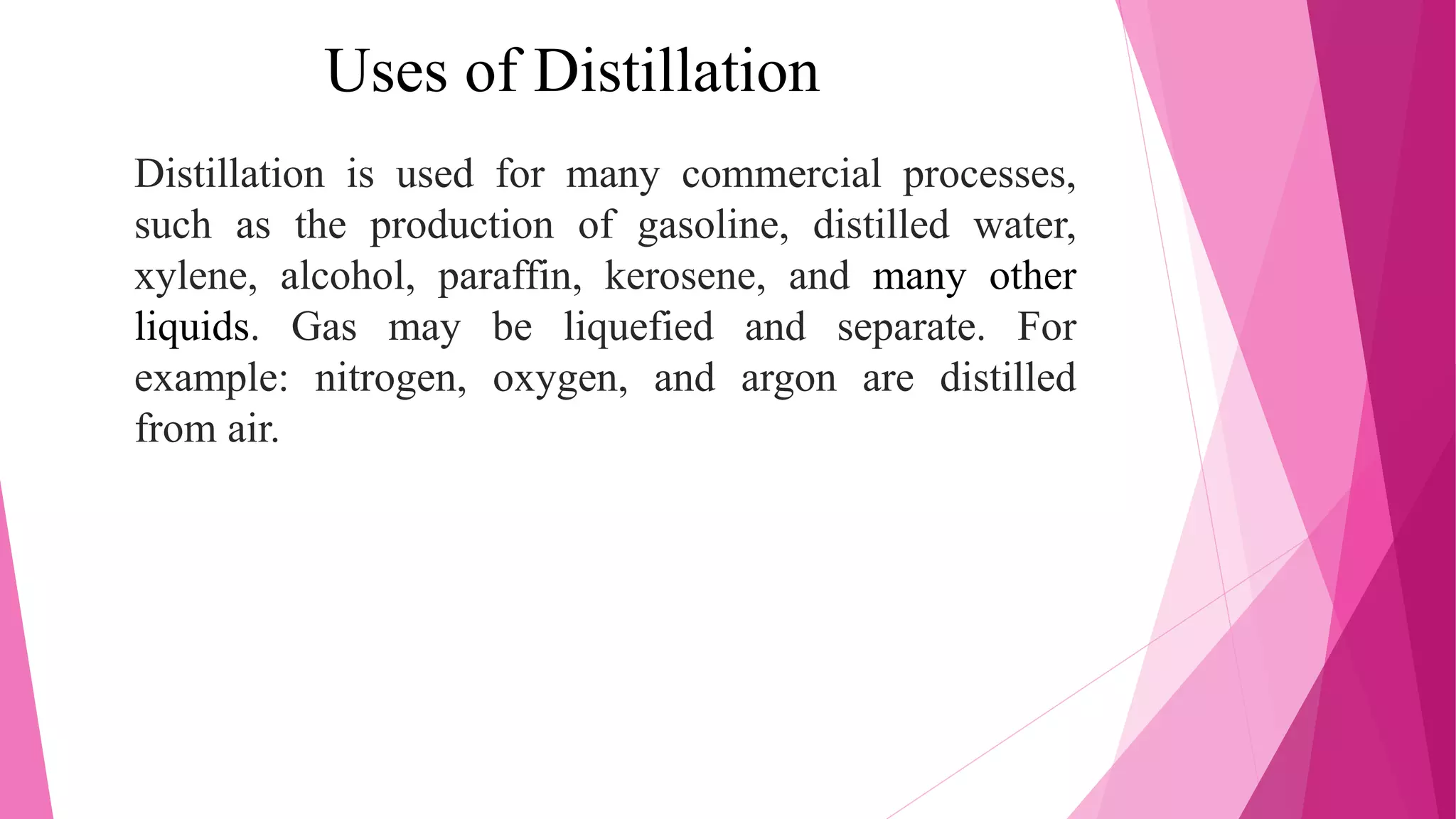 Uses of Distillation
Distillation is used for many commercial processes,
such as the production of gasoline, distilled water,
xylene, alcohol, paraffin, kerosene, and many other
liquids. Gas may be liquefied and separate. For
example: nitrogen, oxygen, and argon are distilled
from air.
 