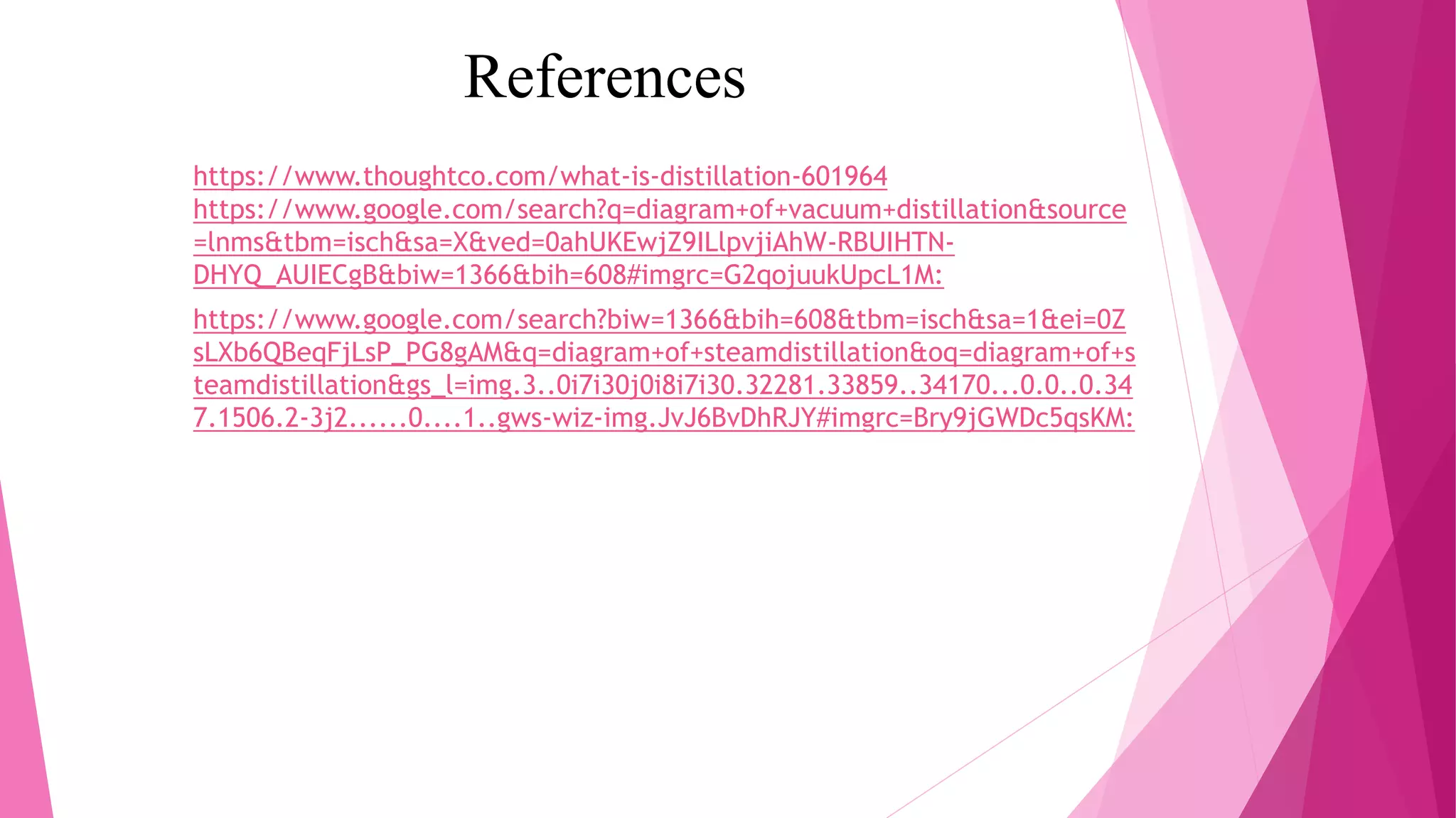 References
https://www.thoughtco.com/what-is-distillation-601964
https://www.google.com/search?q=diagram+of+vacuum+distillation&source
=lnms&tbm=isch&sa=X&ved=0ahUKEwjZ9ILlpvjiAhW-RBUIHTN-
DHYQ_AUIECgB&biw=1366&bih=608#imgrc=G2qojuukUpcL1M:
https://www.google.com/search?biw=1366&bih=608&tbm=isch&sa=1&ei=0Z
sLXb6QBeqFjLsP_PG8gAM&q=diagram+of+steamdistillation&oq=diagram+of+s
teamdistillation&gs_l=img.3..0i7i30j0i8i7i30.32281.33859..34170...0.0..0.34
7.1506.2-3j2......0....1..gws-wiz-img.JvJ6BvDhRJY#imgrc=Bry9jGWDc5qsKM:
 