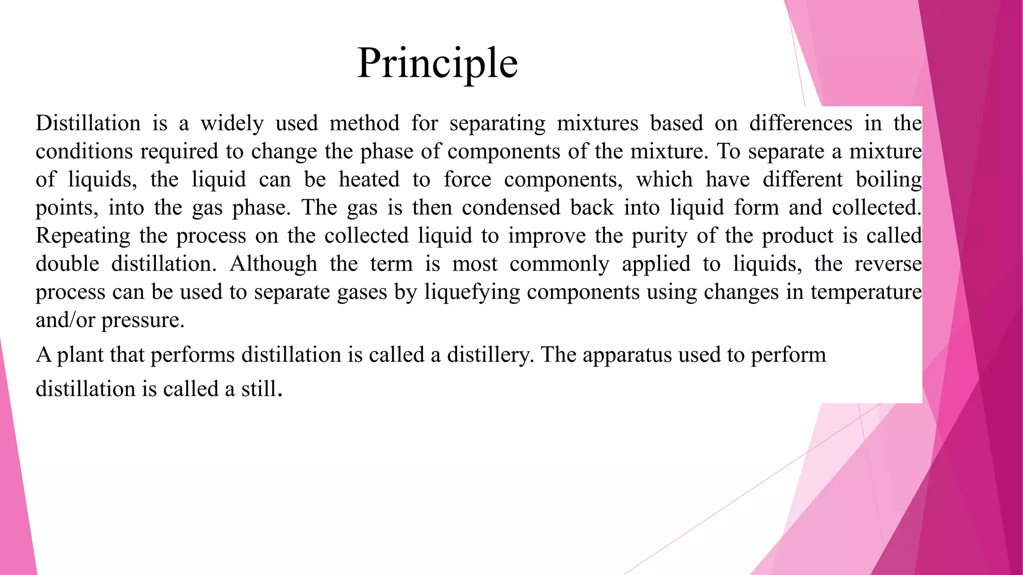 Principle
Distillation is a widely used method for separating mixtures based on differences in the
conditions required to change the phase of components of the mixture. To separate a mixture
of liquids, the liquid can be heated to force components, which have different boiling
points, into the gas phase. The gas is then condensed back into liquid form and collected.
Repeating the process on the collected liquid to improve the purity of the product is called
double distillation. Although the term is most commonly applied to liquids, the reverse
process can be used to separate gases by liquefying components using changes in temperature
and/or pressure.
A plant that performs distillation is called a distillery. The apparatus used to perform
distillation is called a still.
 