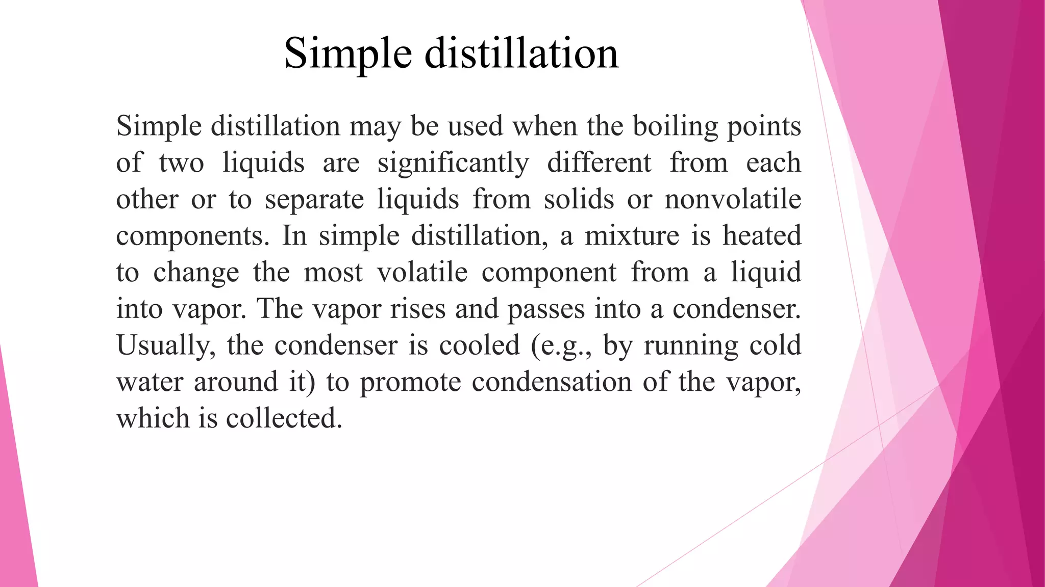 Simple distillation
Simple distillation may be used when the boiling points
of two liquids are significantly different from each
other or to separate liquids from solids or nonvolatile
components. In simple distillation, a mixture is heated
to change the most volatile component from a liquid
into vapor. The vapor rises and passes into a condenser.
Usually, the condenser is cooled (e.g., by running cold
water around it) to promote condensation of the vapor,
which is collected.
 