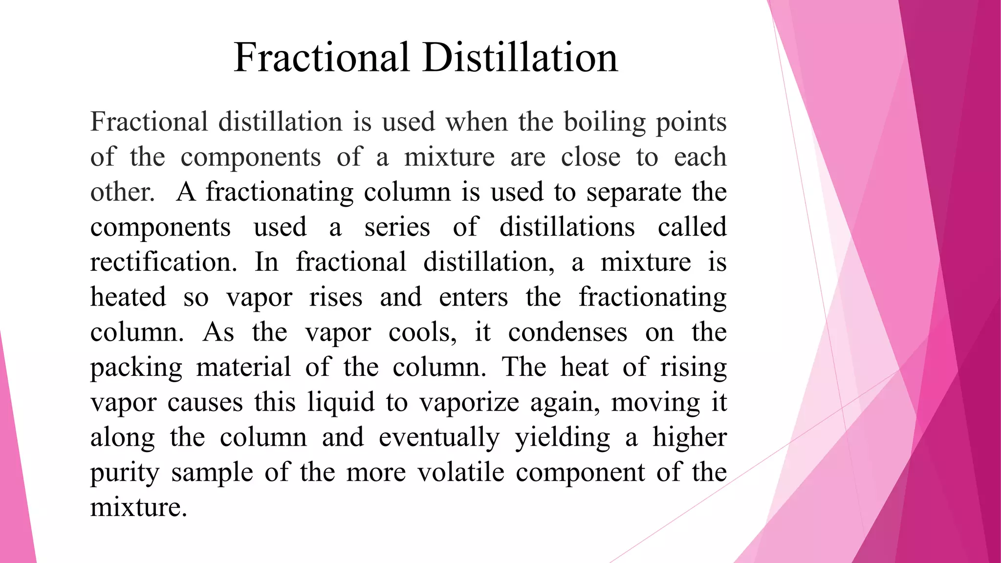 Fractional Distillation
Fractional distillation is used when the boiling points
of the components of a mixture are close to each
other. A fractionating column is used to separate the
components used a series of distillations called
rectification. In fractional distillation, a mixture is
heated so vapor rises and enters the fractionating
column. As the vapor cools, it condenses on the
packing material of the column. The heat of rising
vapor causes this liquid to vaporize again, moving it
along the column and eventually yielding a higher
purity sample of the more volatile component of the
mixture.
 