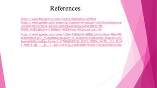 References
https://www.thoughtco.com/what-is-distillation-601964
https://www.google.com/search?q=diagram+of+vacuum+distillation&source
=lnms&tbm=isch&sa=X&ved=0ahUKEwjZ9ILlpvjiAhW-RBUIHTN-
DHYQ_AUIECgB&biw=1366&bih=608#imgrc=G2qojuukUpcL1M:
https://www.google.com/search?biw=1366&bih=608&tbm=isch&sa=1&ei=0Z
sLXb6QBeqFjLsP_PG8gAM&q=diagram+of+steamdistillation&oq=diagram+of+s
teamdistillation&gs_l=img.3..0i7i30j0i8i7i30.32281.33859..34170...0.0..0.34
7.1506.2-3j2......0....1..gws-wiz-img.JvJ6BvDhRJY#imgrc=Bry9jGWDc5qsKM:
 