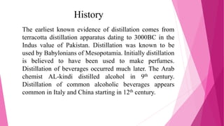 History
The earliest known evidence of distillation comes from
terracotta distillation apparatus dating to 3000BC in the
Indus value of Pakistan. Distillation was known to be
used by Babylonians of Mesopotamia. Initially distillation
is believed to have been used to make perfumes.
Distillation of beverages occurred much later. The Arab
chemist AL-kindi distilled alcohol in 9th century.
Distillation of common alcoholic beverages appears
common in Italy and China starting in 12th century.
 