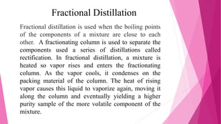 Fractional Distillation
Fractional distillation is used when the boiling points
of the components of a mixture are close to each
other. A fractionating column is used to separate the
components used a series of distillations called
rectification. In fractional distillation, a mixture is
heated so vapor rises and enters the fractionating
column. As the vapor cools, it condenses on the
packing material of the column. The heat of rising
vapor causes this liquid to vaporize again, moving it
along the column and eventually yielding a higher
purity sample of the more volatile component of the
mixture.
 