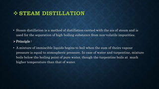  STEAM DISTILLATION
• Steam distillation is a method of distillation carried with the ais of steam and is
used for the separation of high boiling substance from non-volatile impurities.
Principle :
• A mixture of immiscible liquids begins to boil when the sum of theirs vapour
pressure is equal to atmospheric pressure. In case of water and turpentine, mixture
boils below the boiling point of pure water, though the turpentine boils at much
higher temperature than that of water.
 