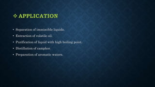  APPLICATION
• Separation of immiscible liquids.
• Extraction of volatile oil.
• Purification of liquid with high boiling point.
• Distillation of camphor.
• Preparation of aromatic waters.
 