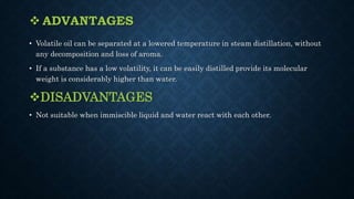  ADVANTAGES
• Volatile oil can be separated at a lowered temperature in steam distillation, without
any decomposition and loss of aroma.
• If a substance has a low volatility, it can be easily distilled provide its molecular
weight is considerably higher than water.
DISADVANTAGES
• Not suitable when immiscible liquid and water react with each other.
 